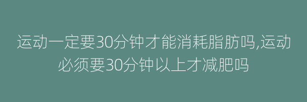 运动一定要30分钟才能消耗脂肪吗,运动必须要30分钟以上才减肥吗