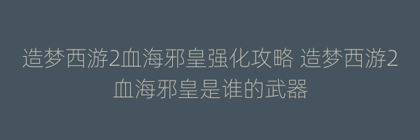 造梦西游2血海邪皇强化攻略 造梦西游2血海邪皇是谁的武器