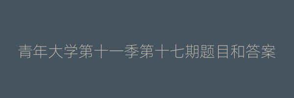 青年大学第十一季第十七期题目和答案