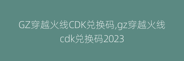 GZ穿越火线CDK兑换码,gz穿越火线cdk兑换码2023