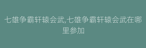 七雄争霸轩辕会武,七雄争霸轩辕会武在哪里参加