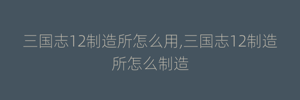 三国志12制造所怎么用,三国志12制造所怎么制造