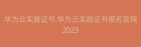 华为云实践证书,华为云实践证书报名官网2023