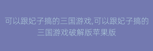 可以跟妃子搞的三国游戏,可以跟妃子搞的三国游戏破解版苹果版