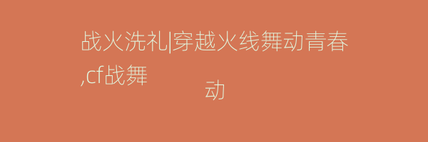 战火洗礼|穿越火线舞动青春
,cf战舞动