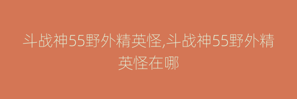 斗战神55野外精英怪,斗战神55野外精英怪在哪