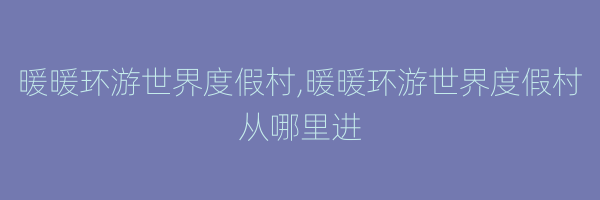 暖暖环游世界度假村,暖暖环游世界度假村从哪里进