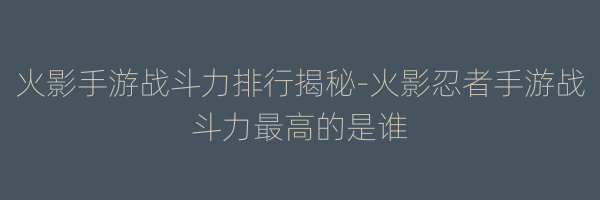 火影手游战斗力排行揭秘-火影忍者手游战斗力最高的是谁