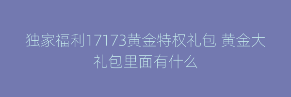 独家福利17173黄金特权礼包 黄金大礼包里面有什么