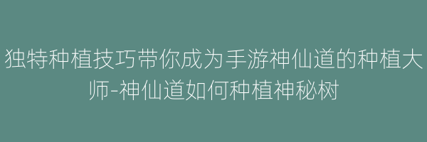 独特种植技巧带你成为手游神仙道的种植大师-神仙道如何种植神秘树