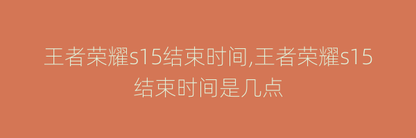 王者荣耀s15结束时间,王者荣耀s15结束时间是几点