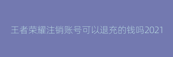 王者荣耀注销账号可以退充的钱吗2021