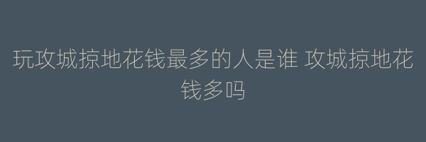 玩攻城掠地花钱最多的人是谁 攻城掠地花钱多吗