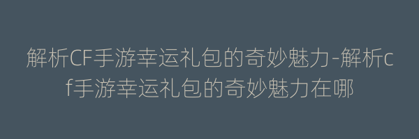 解析CF手游幸运礼包的奇妙魅力-解析cf手游幸运礼包的奇妙魅力在哪