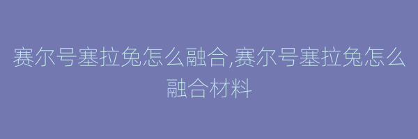 赛尔号塞拉兔怎么融合,赛尔号塞拉兔怎么融合材料