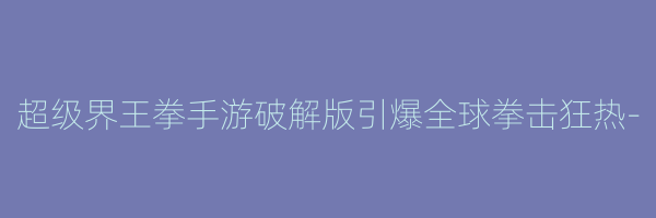 超级界王拳手游破解版引爆全球拳击狂热-