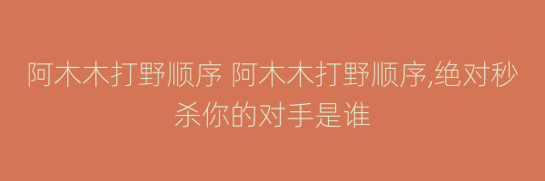 阿木木打野顺序 阿木木打野顺序,绝对秒杀你的对手是谁