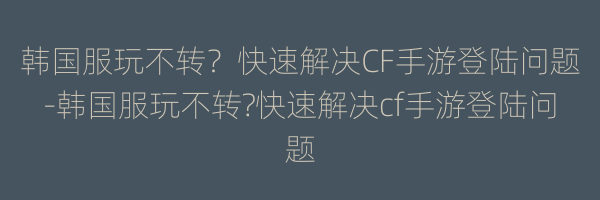 韩国服玩不转？快速解决CF手游登陆问题-韩国服玩不转?快速解决cf手游登陆问题