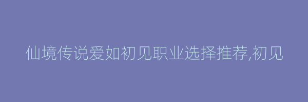 仙境传说爱如初见职业选择推荐,初见