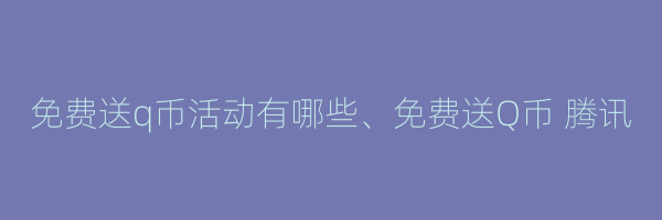 免费送q币活动有哪些、免费送Q币 腾讯