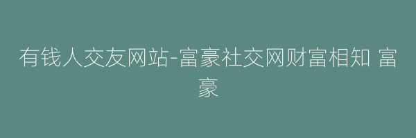 有钱人交友网站-富豪社交网财富相知 富豪