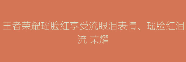 王者荣耀瑶脸红享受流眼泪表情、瑶脸红泪流 荣耀