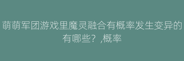 萌萌军团游戏里魔灵融合有概率发生变异的有哪些？,概率