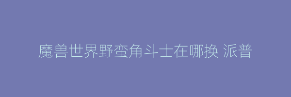 魔兽世界野蛮角斗士在哪换 派普