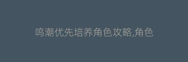 鸣潮优先培养角色攻略,角色