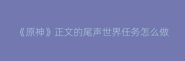 《原神》正文的尾声世界任务怎么做