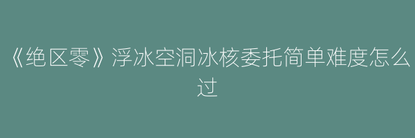 《绝区零》浮冰空洞冰核委托简单难度怎么过