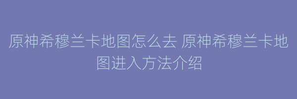 原神希穆兰卡地图怎么去 原神希穆兰卡地图进入方法介绍