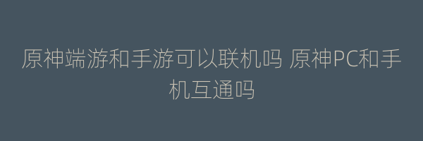 原神端游和手游可以联机吗 原神PC和手机互通吗