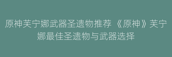 原神芙宁娜武器圣遗物推荐 《原神》芙宁娜最佳圣遗物与武器选择