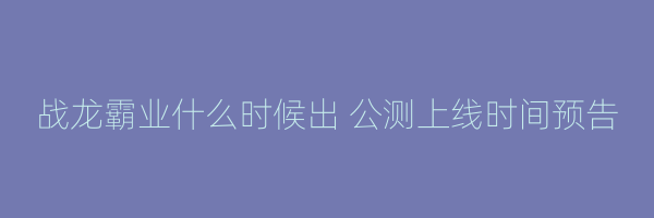 战龙霸业什么时候出 公测上线时间预告