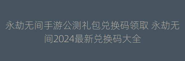 永劫无间手游公测礼包兑换码领取 永劫无间2024最新兑换码大全