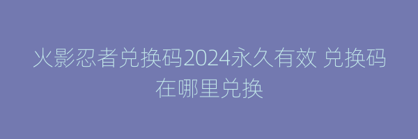 火影忍者兑换码2024永久有效 兑换码在哪里兑换