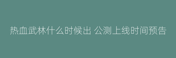 热血武林什么时候出 公测上线时间预告