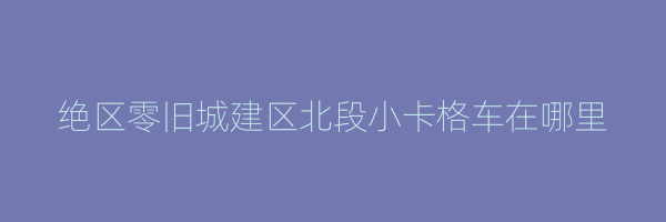 绝区零旧城建区北段小卡格车在哪里