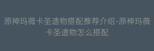 原神玛薇卡圣遗物搭配推荐介绍-原神玛薇卡圣遗物怎么搭配